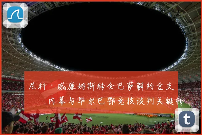 尼科·威廉姆斯转会巴萨解约金支付内幕与毕尔巴鄂竞技谈判关键转折深度分析