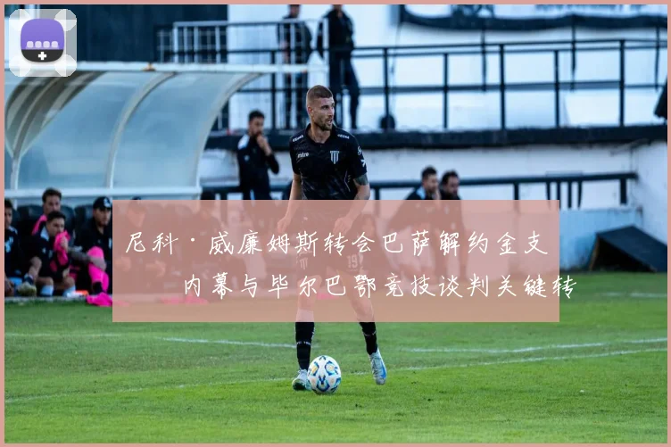 尼科·威廉姆斯转会巴萨解约金支付内幕与毕尔巴鄂竞技谈判关键转折深度分析