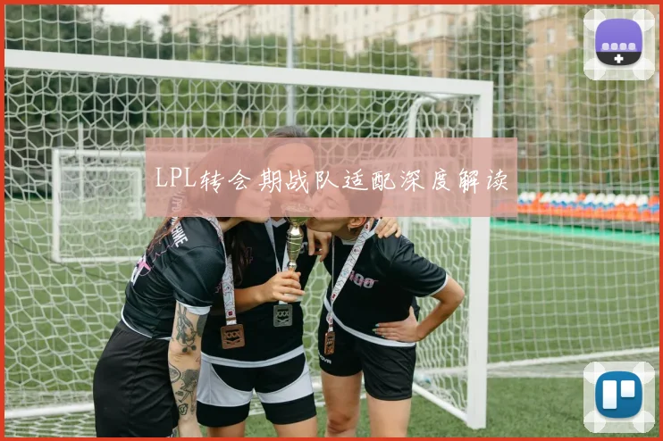 LPL转会期战队适配深度解读