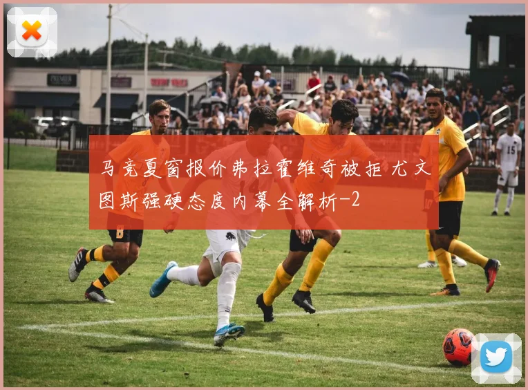 马竞夏窗报价弗拉霍维奇被拒 尤文图斯强硬态度内幕全解析