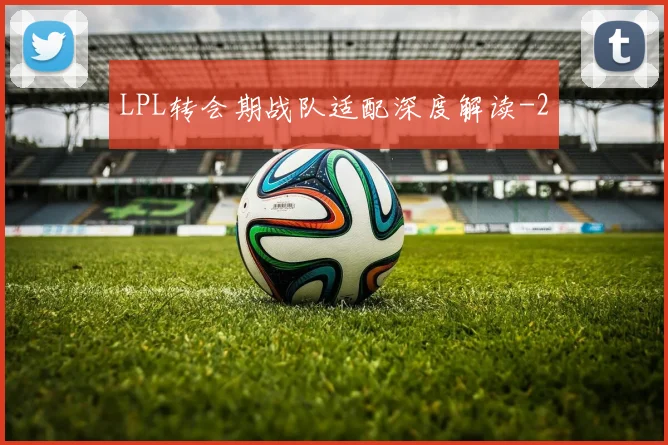 LPL转会期战队适配深度解读