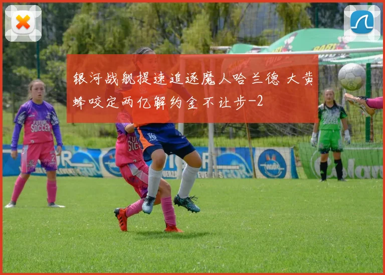 银河战舰提速追逐魔人哈兰德 大黄蜂咬定两亿解约金不让步