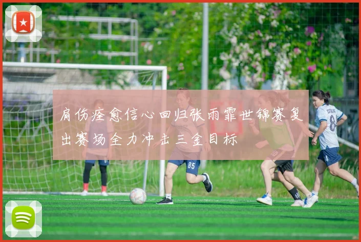 肩伤痊愈信心回归张雨霏世锦赛复出赛场全力冲击三金目标