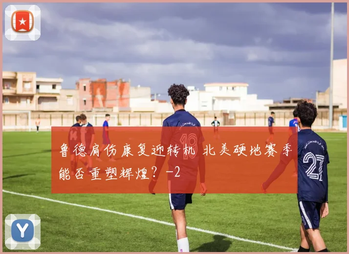 鲁德肩伤康复迎转机 北美硬地赛季能否重塑辉煌?