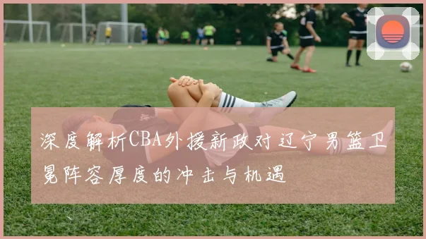 深度解析CBA外援新政对辽宁男篮卫冕阵容厚度的冲击与机遇