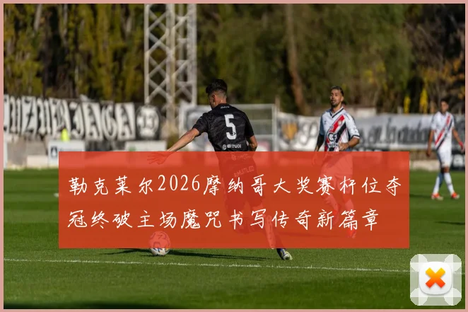 勒克莱尔2026摩纳哥大奖赛杆位夺冠终破主场魔咒书写传奇新篇章