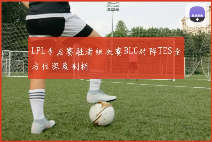 LPL季后赛胜者组决赛BLG对阵TES全方位深度剖析
