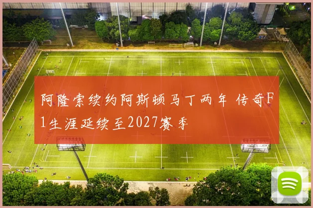阿隆索续约阿斯顿马丁两年 传奇F1生涯延续至2027赛季