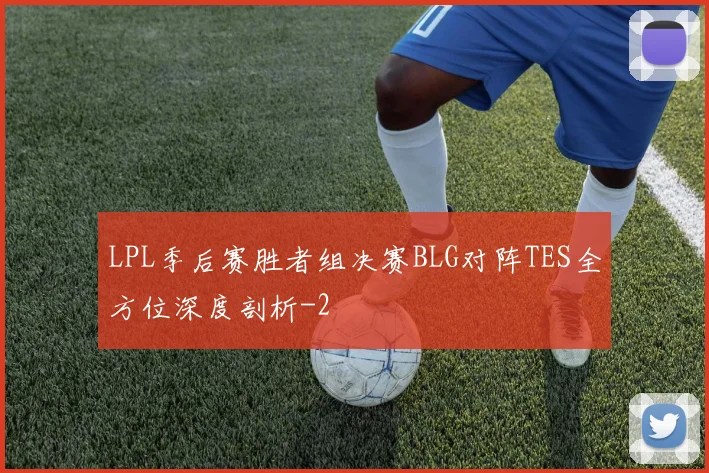 LPL季后赛胜者组决赛BLG对阵TES全方位深度剖析