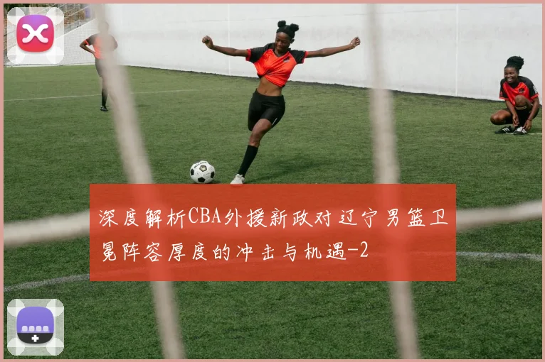 深度解析CBA外援新政对辽宁男篮卫冕阵容厚度的冲击与机遇